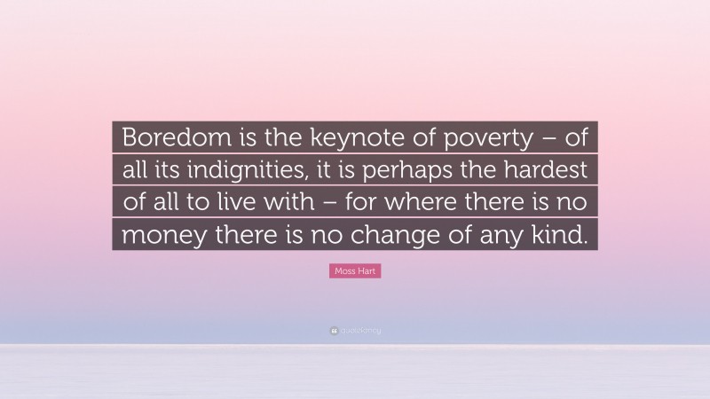 Moss Hart Quote: “Boredom is the keynote of poverty – of all its indignities, it is perhaps the hardest of all to live with – for where there is no money there is no change of any kind.”