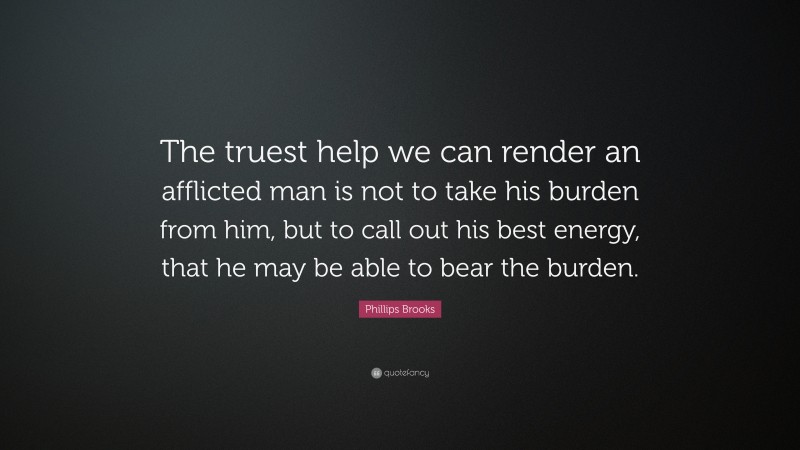 Phillips Brooks Quote: “The truest help we can render an afflicted man is not to take his burden from him, but to call out his best energy, that he may be able to bear the burden.”