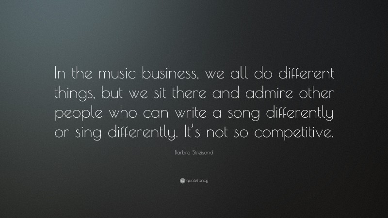 Barbra Streisand Quote: “In the music business, we all do different things, but we sit there and admire other people who can write a song differently or sing differently. It’s not so competitive.”