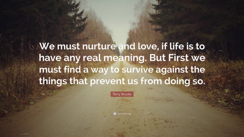 Terry Brooks Quote: “We must nurture and love, if life is to have any real meaning. But First we must find a way to survive against the things that prevent us from doing so.”