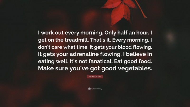 Kamala Harris Quote: “I work out every morning. Only half an hour. I get on the treadmill. That’s it. Every morning, I don’t care what time. It gets your blood flowing. It gets your adrenaline flowing. I believe in eating well. It’s not fanatical. Eat good food. Make sure you’ve got good vegetables.”
