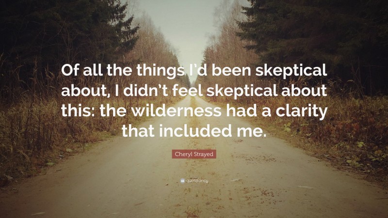 Cheryl Strayed Quote: “Of all the things I’d been skeptical about, I didn’t feel skeptical about this: the wilderness had a clarity that included me.”