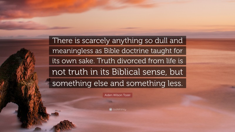 Aiden Wilson Tozer Quote: “There is scarcely anything so dull and meaningless as Bible doctrine taught for its own sake. Truth divorced from life is not truth in its Biblical sense, but something else and something less.”