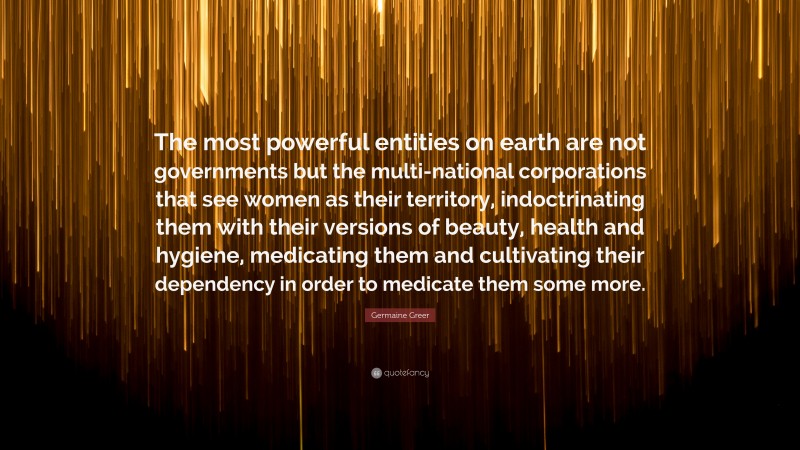 Germaine Greer Quote: “The most powerful entities on earth are not governments but the multi-national corporations that see women as their territory, indoctrinating them with their versions of beauty, health and hygiene, medicating them and cultivating their dependency in order to medicate them some more.”