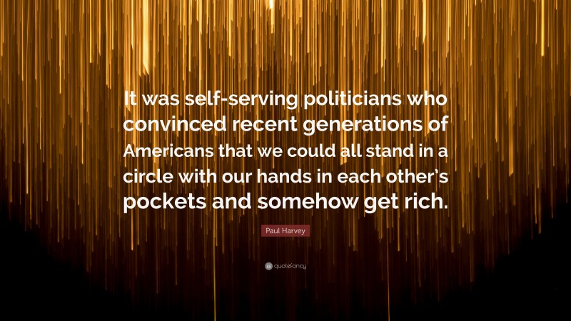 Paul Harvey Quote: “It was self-serving politicians who convinced recent generations of Americans that we could all stand in a circle with our hands in each other’s pockets and somehow get rich.”