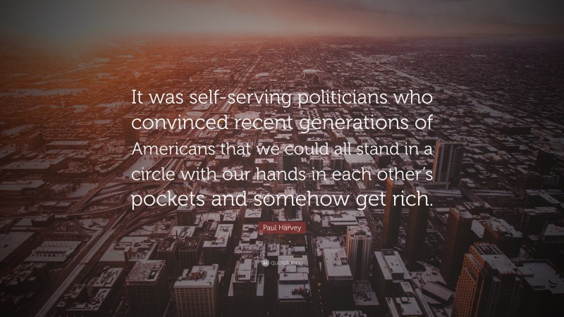 Paul Harvey Quote: “It was self-serving politicians who convinced recent generations of Americans that we could all stand in a circle with our hands in each other’s pockets and somehow get rich.”