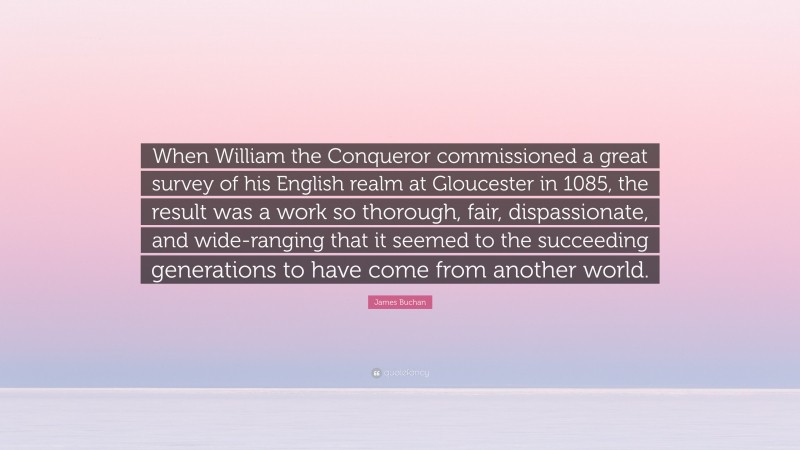 James Buchan Quote: “When William the Conqueror commissioned a great survey of his English realm at Gloucester in 1085, the result was a work so thorough, fair, dispassionate, and wide-ranging that it seemed to the succeeding generations to have come from another world.”