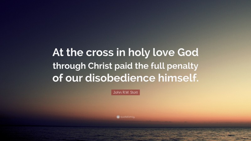 John R.W. Stott Quote: “At the cross in holy love God through Christ paid the full penalty of our disobedience himself.”