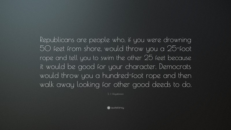 S. I. Hayakawa Quote: “Republicans are people who, if you were drowning 50 feet from shore, would throw you a 25-foot rope and tell you to swim the other 25 feet because it would be good for your character. Democrats would throw you a hundred-foot rope and then walk away looking for other good deeds to do.”