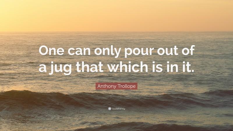 Anthony Trollope Quote: “One can only pour out of a jug that which is in it.”