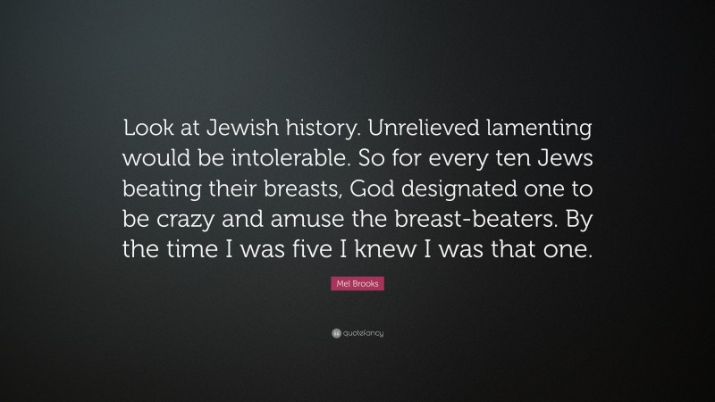 Mel Brooks Quote: “Look at Jewish history. Unrelieved lamenting would be intolerable. So for every ten Jews beating their breasts, God designated one to be crazy and amuse the breast-beaters. By the time I was five I knew I was that one.”
