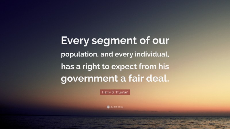 Harry S. Truman Quote: “Every segment of our population, and every individual, has a right to expect from his government a fair deal.”