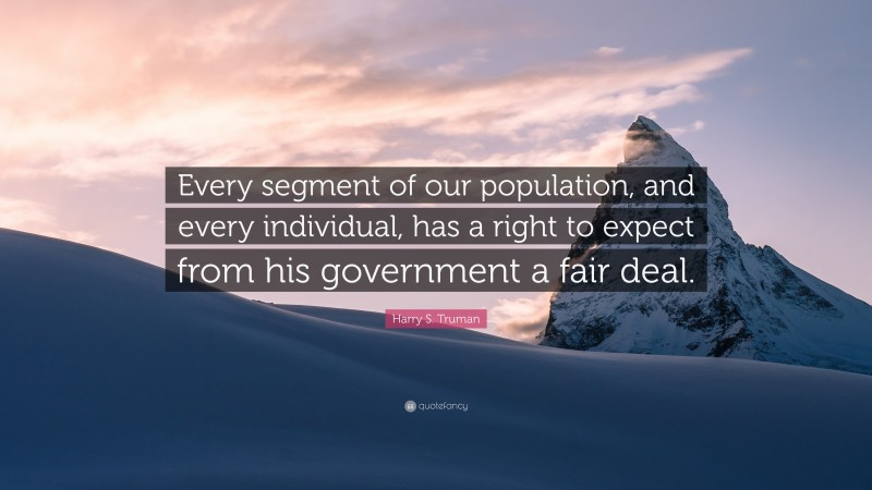 Harry S. Truman Quote: “Every segment of our population, and every individual, has a right to expect from his government a fair deal.”
