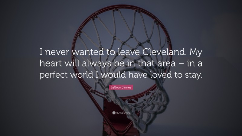 LeBron James Quote: “I never wanted to leave Cleveland. My heart will always be in that area – in a perfect world I would have loved to stay.”