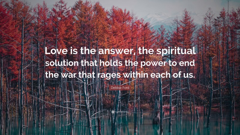 Debbie Ford Quote: “Love is the answer, the spiritual solution that holds the power to end the war that rages within each of us.”