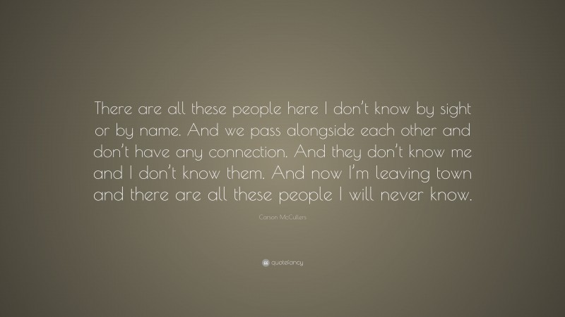 Carson McCullers Quote: “There are all these people here I don’t know by sight or by name. And we pass alongside each other and don’t have any connection. And they don’t know me and I don’t know them. And now I’m leaving town and there are all these people I will never know.”