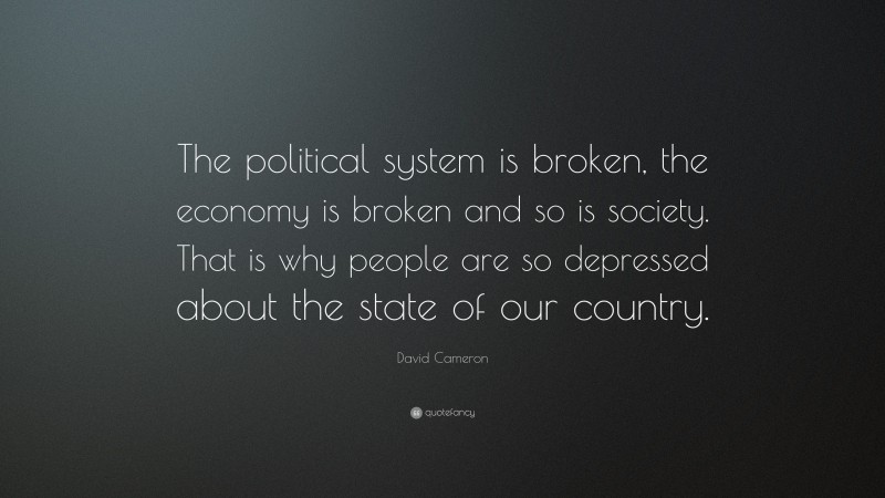 David Cameron Quote: “The political system is broken, the economy is broken and so is society. That is why people are so depressed about the state of our country.”