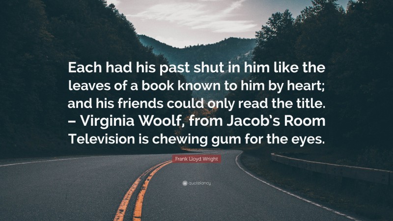 Frank Lloyd Wright Quote: “Each had his past shut in him like the leaves of a book known to him by heart; and his friends could only read the title. – Virginia Woolf, from Jacob’s Room Television is chewing gum for the eyes.”