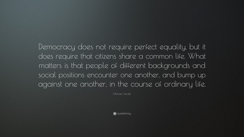 Michael Sandel Quote: “Democracy does not require perfect equality, but it does require that citizens share a common life. What matters is that people of different backgrounds and social positions encounter one another, and bump up against one another, in the course of ordinary life.”