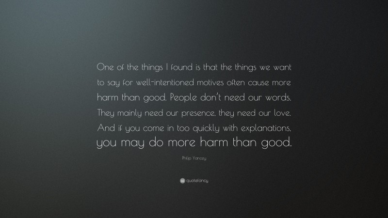 Philip Yancey Quote: “One of the things I found is that the things we want to say for well-intentioned motives often cause more harm than good. People don’t need our words. They mainly need our presence, they need our love. And if you come in too quickly with explanations, you may do more harm than good.”