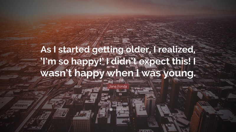 Jane Fonda Quote: “As I started getting older, I realized, ‘I’m so happy!’ I didn’t expect this! I wasn’t happy when I was young.”