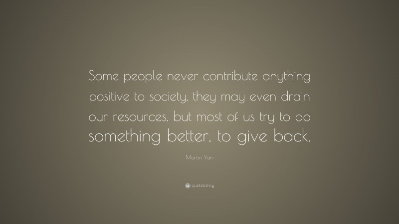 Martin Yan Quote: “Some people never contribute anything positive to society, they may even drain our resources, but most of us try to do something better, to give back.”