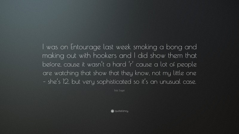 Bob Saget Quote: “I was on Entourage last week smoking a bong and making out with hookers and I did show them that before, cause it wasn’t a hard ‘r’ cause a lot of people are watching that show that they know, not my little one – she’s 12, but very sophisticated so it’s an unusual case.”