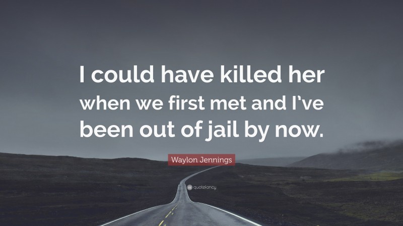 Waylon Jennings Quote: “I could have killed her when we first met and I’ve been out of jail by now.”