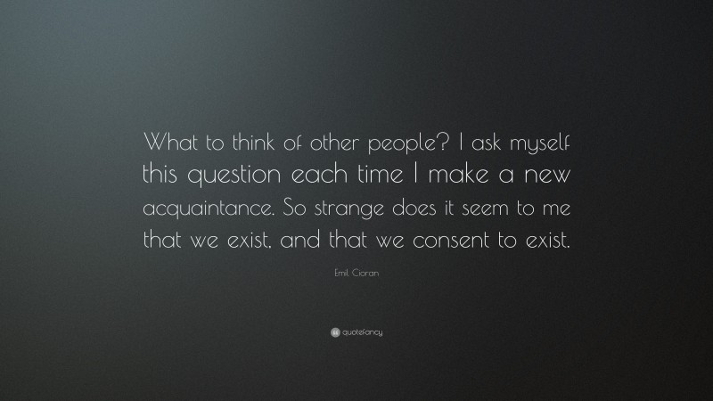 Emil Cioran Quote: “What to think of other people? I ask myself this question each time I make a new acquaintance. So strange does it seem to me that we exist, and that we consent to exist.”
