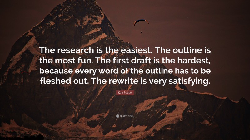 Ken Follett Quote: “The research is the easiest. The outline is the most fun. The first draft is the hardest, because every word of the outline has to be fleshed out. The rewrite is very satisfying.”