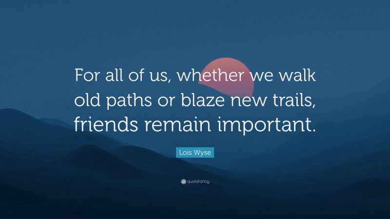 Lois Wyse Quote: “For all of us, whether we walk old paths or blaze new trails, friends remain important.”