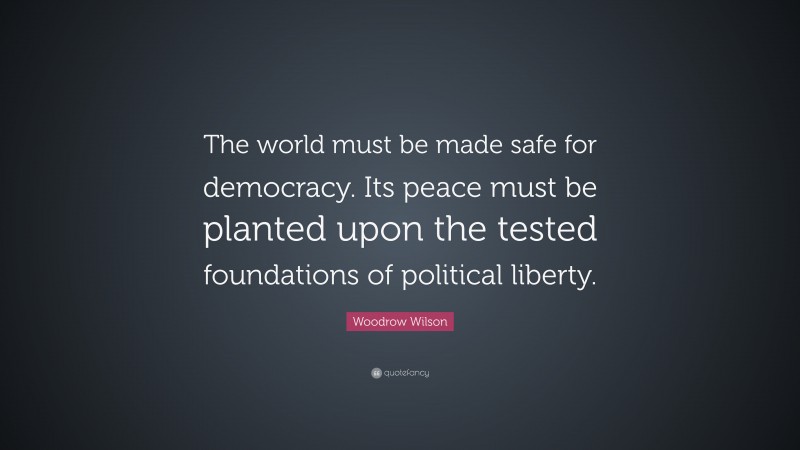 Woodrow Wilson Quote: “The world must be made safe for democracy. Its peace must be planted upon the tested foundations of political liberty.”