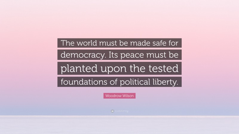 Woodrow Wilson Quote: “The world must be made safe for democracy. Its peace must be planted upon the tested foundations of political liberty.”