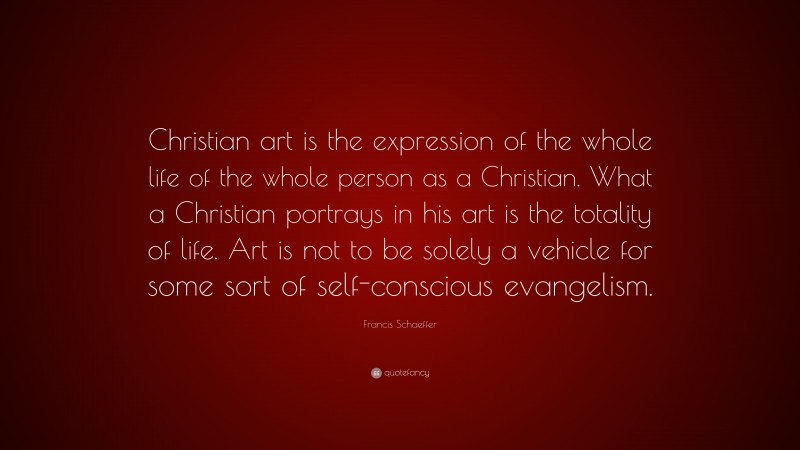 Francis Schaeffer Quote: “Christian art is the expression of the whole life of the whole person as a Christian. What a Christian portrays in his art is the totality of life. Art is not to be solely a vehicle for some sort of self-conscious evangelism.”