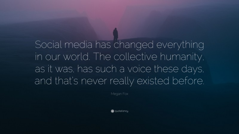 Megan Fox Quote: “Social media has changed everything in our world. The collective humanity, as it was, has such a voice these days, and that’s never really existed before.”