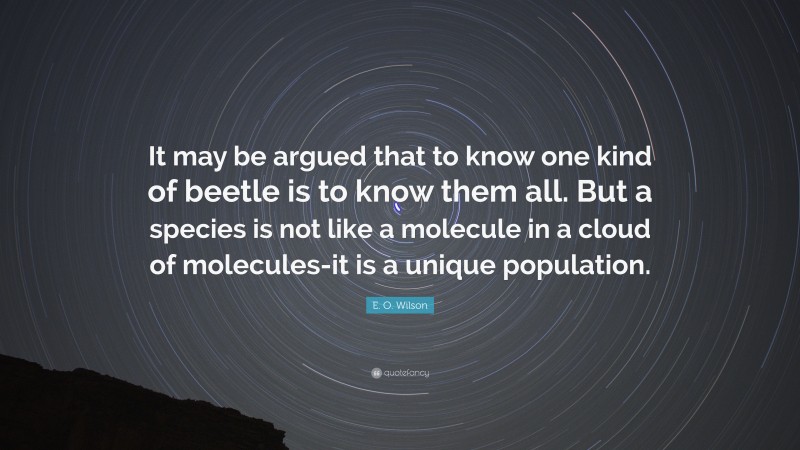 E. O. Wilson Quote: “It may be argued that to know one kind of beetle is to know them all. But a species is not like a molecule in a cloud of molecules-it is a unique population.”