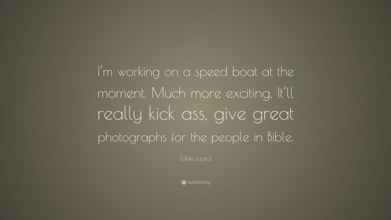 Eddie Izzard Quote: “I’m working on a speed boat at the moment. Much more exciting. It’ll really kick ass, give great photographs for the people in Bible.”