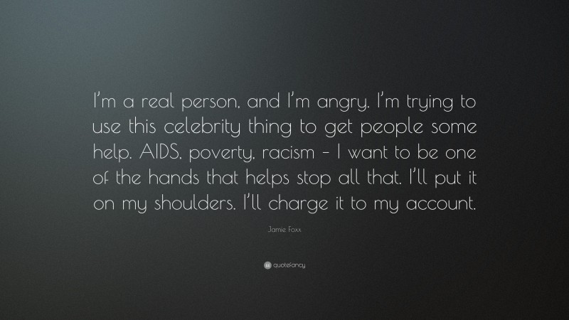 Jamie Foxx Quote: “I’m a real person, and I’m angry. I’m trying to use this celebrity thing to get people some help. AIDS, poverty, racism – I want to be one of the hands that helps stop all that. I’ll put it on my shoulders. I’ll charge it to my account.”