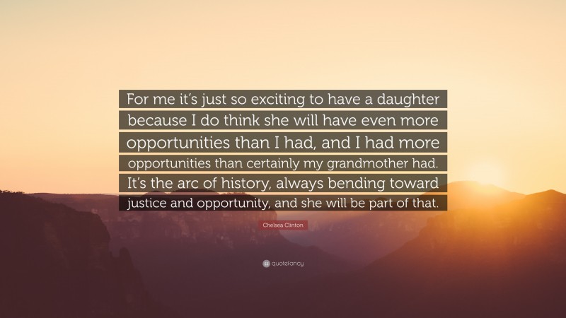 Chelsea Clinton Quote: “For me it’s just so exciting to have a daughter because I do think she will have even more opportunities than I had, and I had more opportunities than certainly my grandmother had. It’s the arc of history, always bending toward justice and opportunity, and she will be part of that.”