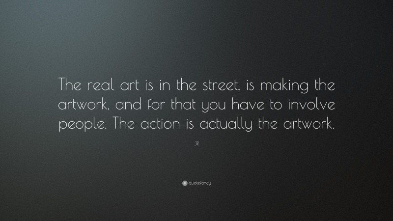 JR Quote: “The real art is in the street, is making the artwork, and for that you have to involve people. The action is actually the artwork.”