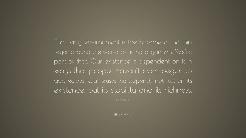 E. O. Wilson Quote: “The living environment is the biosphere, the thin layer around the world of living organisms. We’re part of that. Our existence is dependent on it in ways that people haven’t even begun to appreciate. Our existence depends not just on its existence, but its stability and its richness.”