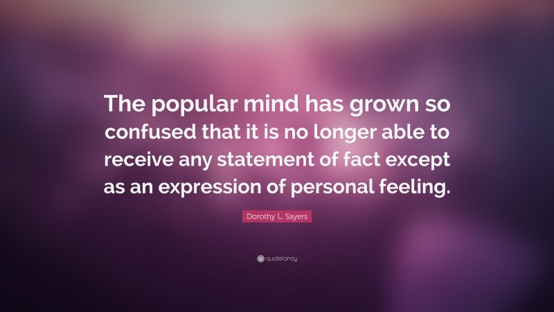 Dorothy L. Sayers Quote: “The popular mind has grown so confused that it is no longer able to receive any statement of fact except as an expression of personal feeling.”