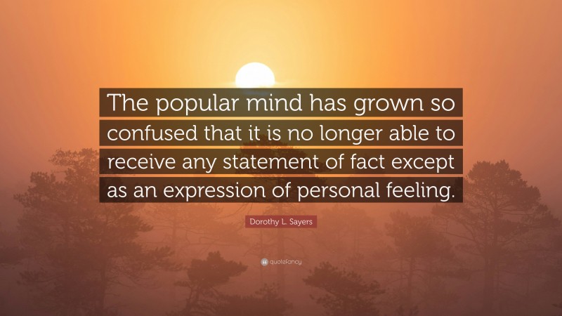Dorothy L. Sayers Quote: “The popular mind has grown so confused that it is no longer able to receive any statement of fact except as an expression of personal feeling.”