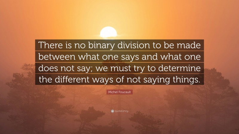 Michel Foucault Quote: “There is no binary division to be made between what one says and what one does not say; we must try to determine the different ways of not saying things.”