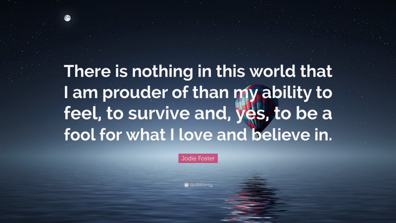 Jodie Foster Quote: “There is nothing in this world that I am prouder of than my ability to feel, to survive and, yes, to be a fool for what I love and believe in.”