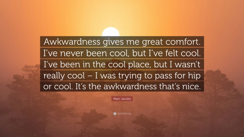 Marc Jacobs Quote: “Awkwardness gives me great comfort. I’ve never been cool, but I’ve felt cool. I’ve been in the cool place, but I wasn’t really cool – I was trying to pass for hip or cool. It’s the awkwardness that’s nice.”