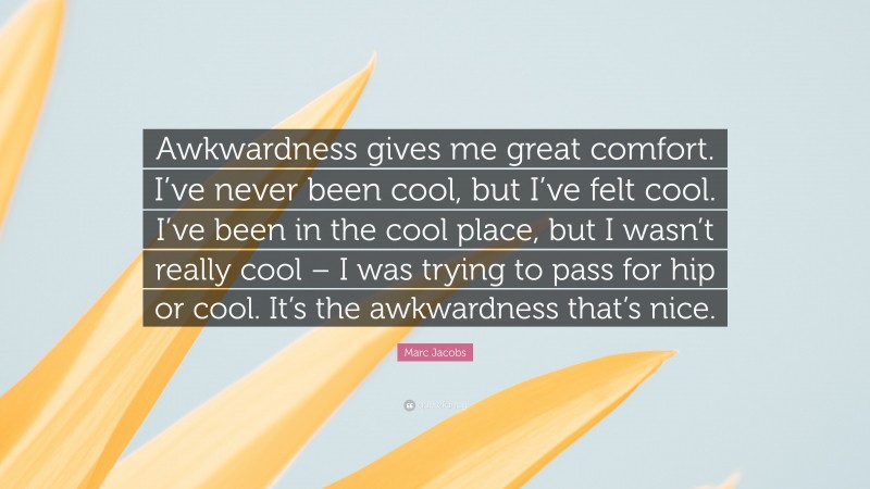 Marc Jacobs Quote: “Awkwardness gives me great comfort. I’ve never been cool, but I’ve felt cool. I’ve been in the cool place, but I wasn’t really cool – I was trying to pass for hip or cool. It’s the awkwardness that’s nice.”