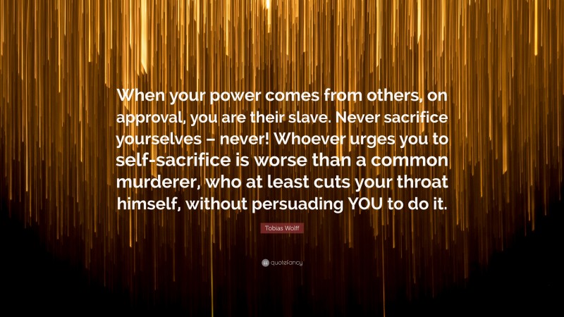Tobias Wolff Quote: “When your power comes from others, on approval, you are their slave. Never sacrifice yourselves – never! Whoever urges you to self-sacrifice is worse than a common murderer, who at least cuts your throat himself, without persuading YOU to do it.”