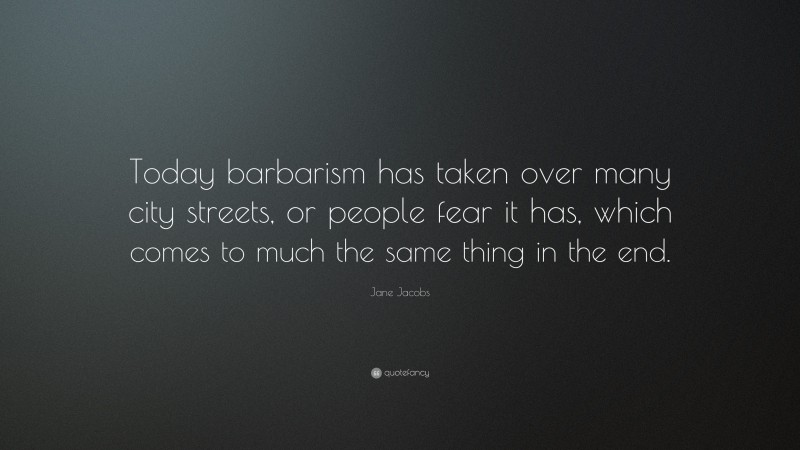Jane Jacobs Quote: “Today barbarism has taken over many city streets, or people fear it has, which comes to much the same thing in the end.”