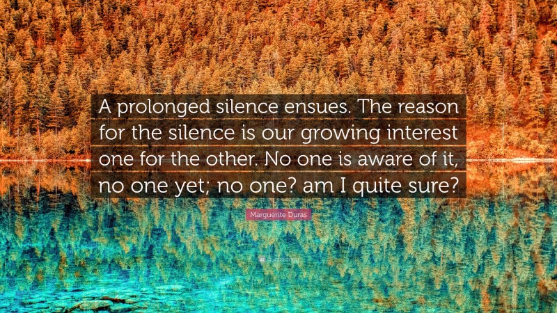Marguerite Duras Quote: “A prolonged silence ensues. The reason for the silence is our growing interest one for the other. No one is aware of it, no one yet; no one? am I quite sure?”